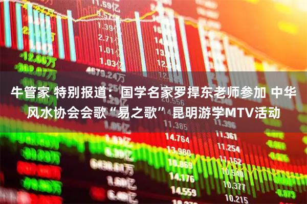 牛管家 特别报道：国学名家罗捍东老师参加 中华风水协会会歌“易之歌” 昆明游学MTV活动