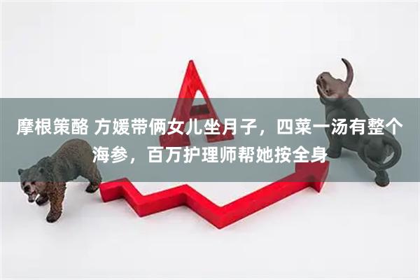 摩根策酪 方媛带俩女儿坐月子，四菜一汤有整个海参，百万护理师帮她按全身