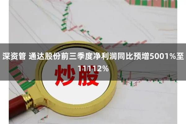 深资管 通达股份前三季度净利润同比预增5001%至11112%