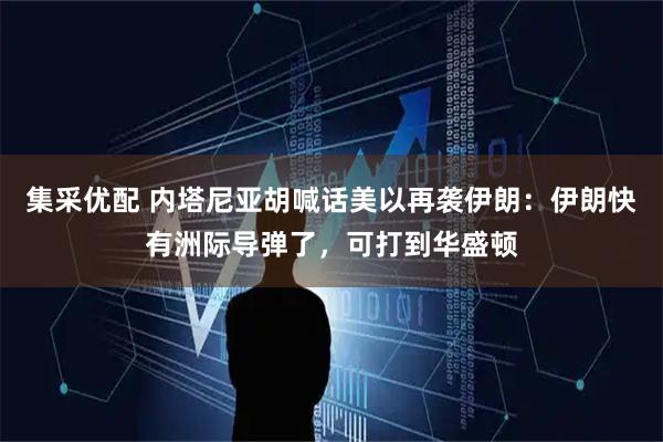 集采优配 内塔尼亚胡喊话美以再袭伊朗：伊朗快有洲际导弹了，可打到华盛顿