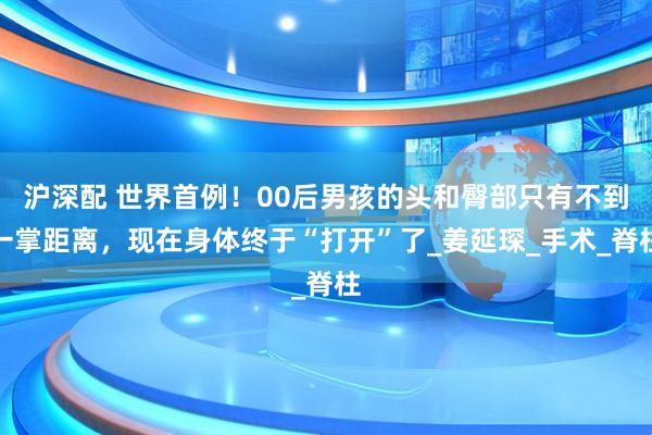沪深配 世界首例！00后男孩的头和臀部只有不到一掌距离，现在身体终于“打开”了_姜延琛_手术_脊柱