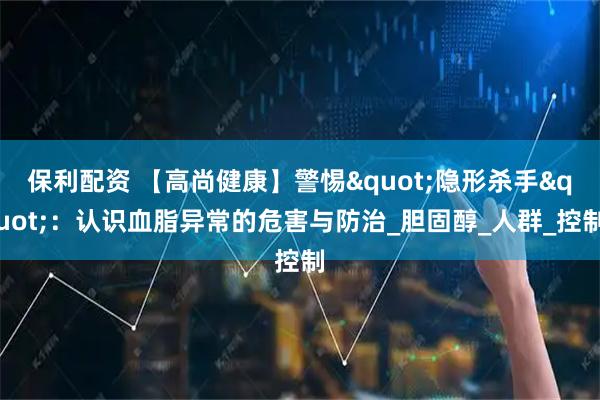保利配资 【高尚健康】警惕"隐形杀手"：认识血脂异常的危害与防治_胆固醇_人群_控制
