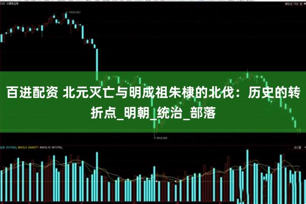 百进配资 北元灭亡与明成祖朱棣的北伐：历史的转折点_明朝_统治_部落