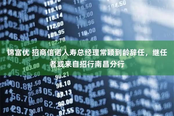 锦富优 招商信诺人寿总经理常颖到龄辞任，继任者或来自招行南昌分行