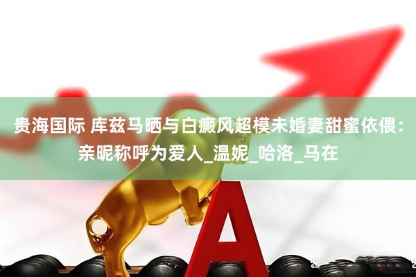 贵海国际 库兹马晒与白癜风超模未婚妻甜蜜依偎：亲昵称呼为爱人_温妮_哈洛_马在