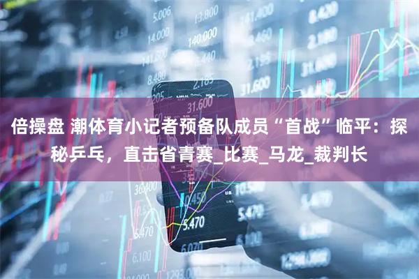 倍操盘 潮体育小记者预备队成员“首战”临平：探秘乒乓，直击省青赛_比赛_马龙_裁判长