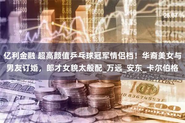亿利金融 超高颜值乒乓球冠军情侣档！华裔美女与男友订婚，郎才女貌太般配_万远_安东_卡尔伯格
