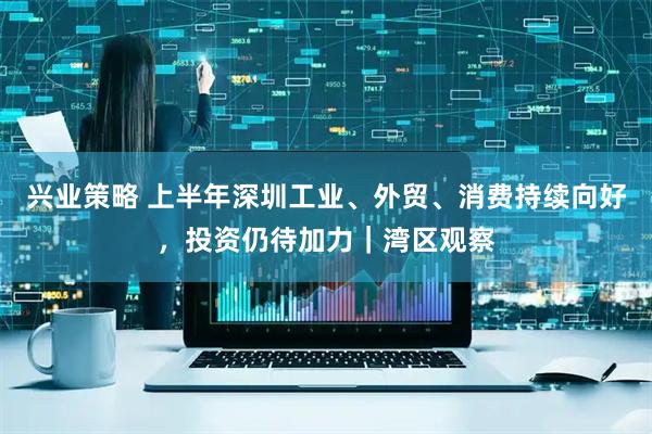 兴业策略 上半年深圳工业、外贸、消费持续向好，投资仍待加力｜湾区观察