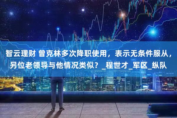 智云理财 曾克林多次降职使用，表示无条件服从，另位老领导与他情况类似？_程世才_军区_纵队