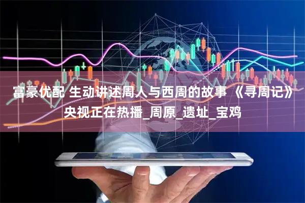 富豪优配 生动讲述周人与西周的故事 《寻周记》央视正在热播_周原_遗址_宝鸡