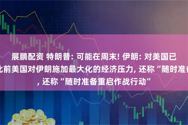 展鵬配资 特朗普: 可能在周末! 伊朗: 对美国已完全失去信任! 此前美国对伊朗施加最大化的经济压力, 还称“随时准备重启作战行动”