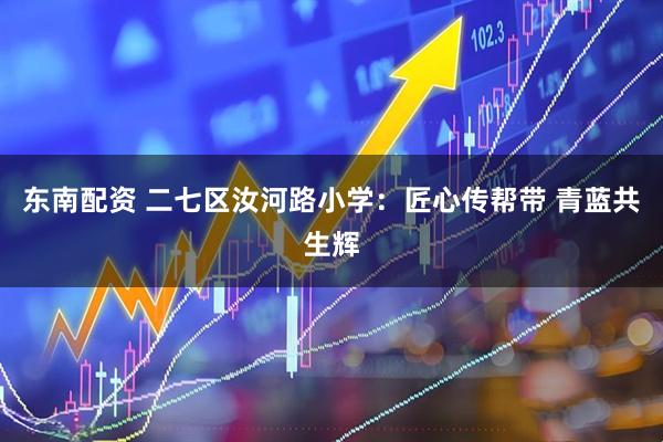 东南配资 二七区汝河路小学：匠心传帮带 青蓝共生辉